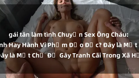 gái tân làm tình Chuyện Sex Ông Cháu: Mối Quan Hệ Gia Đình Hay Hành Vi Phạm Đạo Đức? Đây là Một Chủ Đề Gây Tranh Cãi Trong Xã Hội Hiện Nay.