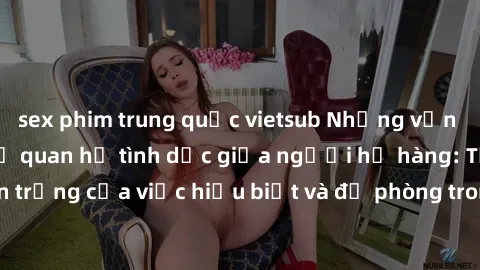 sex phim trung quốc vietsub Những vấn đề đáng quan tâm về quan hệ tình dục giữa người họ hàng: Tầm quan trọng của việc hiểu biết và đề phòng trong việc tiếp xúc trong gia đình.