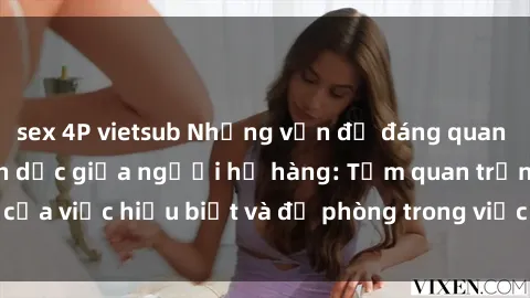 sex 4P vietsub Những vấn đề đáng quan tâm về quan hệ tình dục giữa người họ hàng: Tầm quan trọng của việc hiểu biết và đề phòng trong việc tiếp xúc trong gia đình.