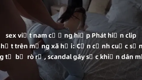 sex việt nam cưỡng hiếp Phát hiện clip sex quay lén hot nhất trên mạng xã hội: Cận cảnh cuộc sống riêng tư bị rò rỉ, scandal gây sốc khiến dân mạng không khỏi bàng hoàng