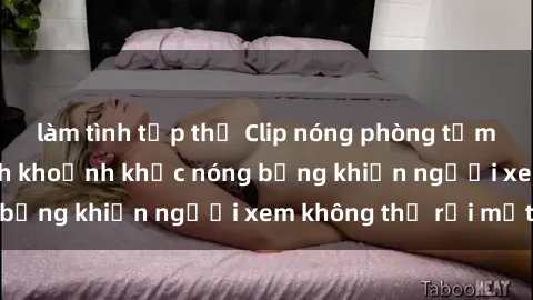 làm tình tập thể Clip nóng phòng tắm gây sốt: Cận cảnh khoảnh khắc nóng bỏng khiến người xem không thể rời mắt