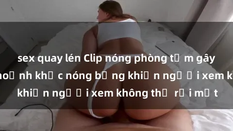 sex quay lén Clip nóng phòng tắm gây sốt: Cận cảnh khoảnh khắc nóng bỏng khiến người xem không thể rời mắt