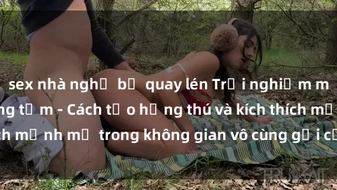 sex nhà nghỉ bị quay lén Trải nghiệm mới lạ với sex phòng tắm - Cách tạo hứng thú và kích thích mạnh mẽ trong không gian vô cùng gợi cảm và lãng mạn