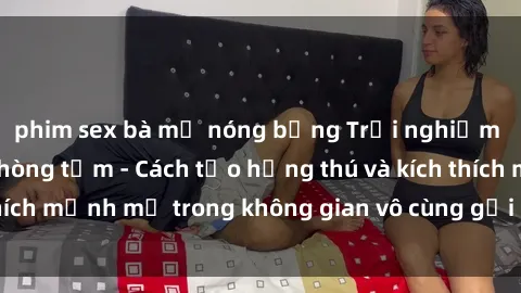 phim sex bà mẹ nóng bỏng Trải nghiệm mới lạ với sex phòng tắm - Cách tạo hứng thú và kích thích mạnh mẽ trong không gian vô cùng gợi cảm và lãng mạn