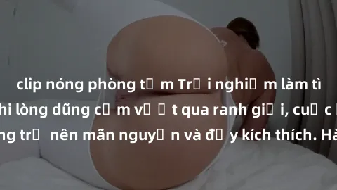 clip nóng phòng tắm Trải nghiệm làm tình ngoài đường: Khi lòng dũng cảm vượt qua ranh giới, cuộc hẹn nơi công cộng trở nên mãn nguyện và đầy kích thích. Hành vi nguy hiểm, nhưng cũng tạo nên cảm giác 
