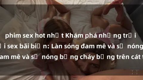 phim sex hot nhất Khám phá những trải nghiệm độc đáo tại sex bãi biển: Làn sóng đam mê và sự nóng bỏng cháy bỏng trên cát trắng