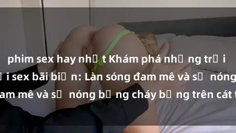 phim sex hay nhất Khám phá những trải nghiệm độc đáo tại sex bãi biển: Làn sóng đam mê và sự nóng bỏng cháy bỏng trên cát trắng