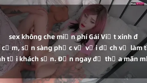 sex không che miễn phí Gái Việt xinh đẹp, nồng nàn tình cảm, sẵn sàng phục vụ với dịch vụ làm tình tại khách sạn. Đến ngay để thỏa mãn mọi khao khát của bạn!