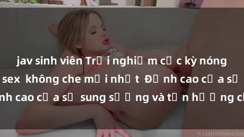 jav sinh viên Trải nghiệm cực kỳ nóng bỏng trong phim sex  không che mới nhất  Đỉnh cao của sự sung sướng và tận hưởng chân thật