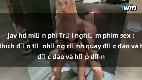 jav hd miễn phí Trải nghiệm phim sex : Sự kích thích đến từ những cảnh quay độc đáo và hấp dẫn