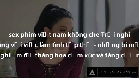 sex phim việt nam không che Trải nghiệm hứng khởi cùng với việc làm tình tập thể - những bí mật và kinh nghiệm để thăng hoa cảm xúc và tăng cường sự gắn kết trong mối quan hệ