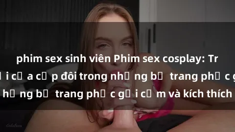 phim sex sinh viên Phim sex cosplay: Trải nghiệm tuyệt vời của cặp đôi trong những bộ trang phục gợi cảm và kích thích