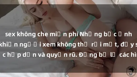 sex không che miễn phí Những bức ảnh sexy tá gợi cảm khiến người xem không thể rời mắt, đầy sức hấp dẫn và quyến rũ. Đừng bỏ lỡ các hình ảnh nóng bỏng này!