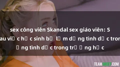 sex công viên Skandal sex giáo viên: Sự thật đằng sau việc học sinh bị lạm dụng tình dục trong trường học