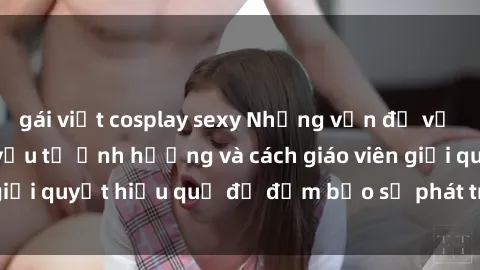 gái việt cosplay sexy Những vấn đề về sex học sinh: Các yếu tố ảnh hưởng và cách giáo viên giải quyết hiệu quả để đảm bảo sự phát triển toàn diện.