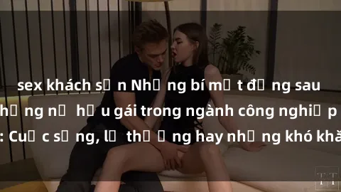 sex khách sạn Những bí mật đằng sau cuộc sống của những nữ hầu gái trong ngành công nghiệp sex: Cuộc sống, lẽ thường hay những khó khăn mà họ phải đối mặt.