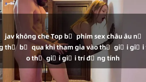 jav không che Top bộ phim sex châu âu nổi tiếng không thể bỏ qua khi tham gia vào thế giới giải trí đồng tính