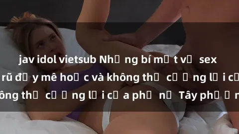 jav idol vietsub Những bí mật về sex gái Tây: Sự quyến rũ đầy mê hoặc và không thể cưỡng lại của phụ nữ Tây phương