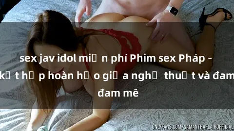 sex jav idol miễn phí Phim sex Pháp - Sự kết hợp hoàn hảo giữa nghệ thuật và đam mê