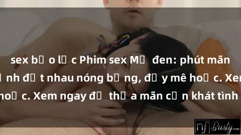 sex bạo lực Phim sex Mỹ đen: phút mãnh liệt với những cảnh địt nhau nóng bỏng, đầy mê hoặc. Xem ngay để thỏa mãn cơn khát tình dục của bạn!