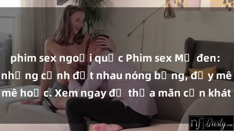 phim sex ngoại quốc Phim sex Mỹ đen: phút mãnh liệt với những cảnh địt nhau nóng bỏng, đầy mê hoặc. Xem ngay để thỏa mãn cơn khát tình dục của bạn!
