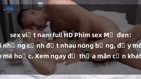 sex việt nam full HD Phim sex Mỹ đen: phút mãnh liệt với những cảnh địt nhau nóng bỏng, đầy mê hoặc. Xem ngay để thỏa mãn cơn khát tình dục của bạn!