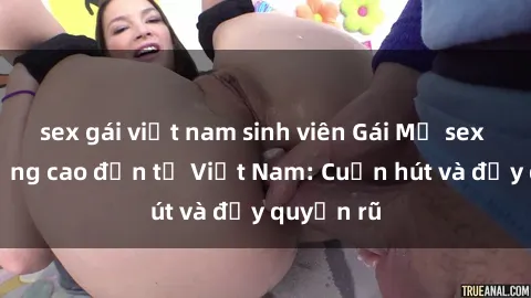 sex gái việt nam sinh viên Gái Mỹ sex chất lượng cao đến từ Việt Nam: Cuốn hút và đầy quyến rũ