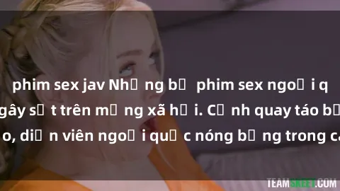 phim sex jav Những bộ phim sex ngoại quốc nổi tiếng và gây sốt trên mạng xã hội. Cảnh quay táo bạo, diễn viên ngoại quốc nóng bỏng trong các tác phẩm đỉnh cao.