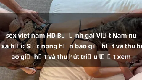 sex viet nam HD Bộ ảnh gái Việt Nam nude gây sốt mạng xã hội: Sắc nóng hơn bao giờ hết và thu hút triệu lượt xem