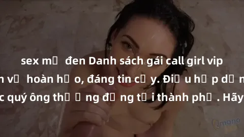 sex mỹ đen Danh sách gái call girl vip chất lượng, dịch vụ hoàn hảo, đáng tin cậy. Điều hấp dẫn cho các quý ông thượng đẳng tại thành phố. Hãy nhấc máy và đặt lịch ngay!