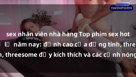 sex nhân viên nhà hàng Top phim sex hot nhất không thể bỏ lỡ năm nay: đỉnh cao của đồng tính, threesome đầy kích thích và các cảnh nóng đang gây sốt!