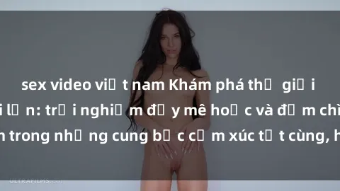 sex video việt nam Khám phá thế giới mới với sex người lớn: trải nghiệm đầy mê hoặc và đắm chìm trong những cung bậc cảm xúc tột cùng, hứng khởi và cuốn hút.