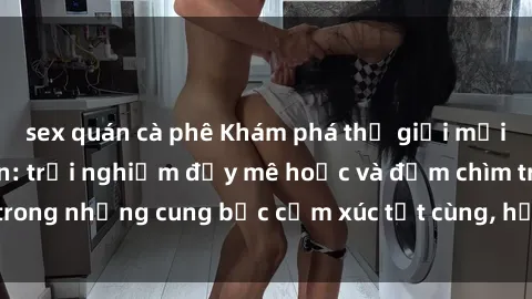 sex quán cà phê Khám phá thế giới mới với sex người lớn: trải nghiệm đầy mê hoặc và đắm chìm trong những cung bậc cảm xúc tột cùng, hứng khởi và cuốn hút.