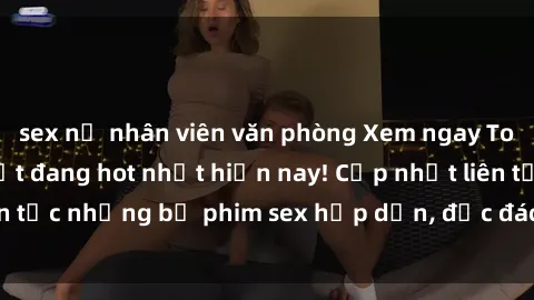sex nữ nhân viên văn phòng Xem ngay Top phim sex mới nhất đang hot nhất hiện nay! Cập nhật liên tục những bộ phim sex hấp dẫn, độc đáo và đầy kích thích.