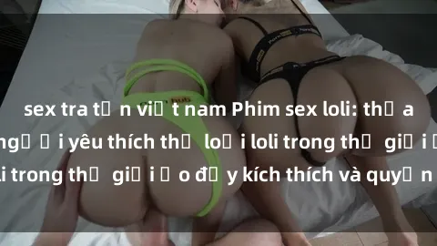 sex tra tấn việt nam Phim sex loli: thỏa mãn đam mê của người yêu thích thể loại loli trong thế giới ảo đầy kích thích và quyến rũ.