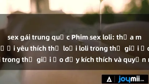 sex gái trung quốc Phim sex loli: thỏa mãn đam mê của người yêu thích thể loại loli trong thế giới ảo đầy kích thích và quyến rũ.