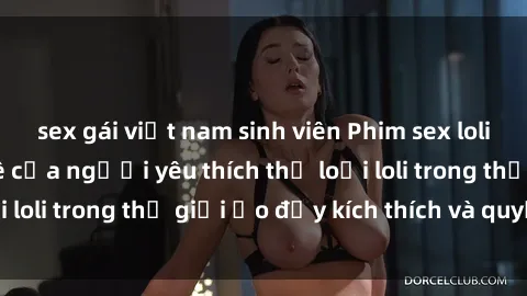 sex gái việt nam sinh viên Phim sex loli: thỏa mãn đam mê của người yêu thích thể loại loli trong thế giới ảo đầy kích thích và quyến rũ.