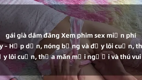 gái già dâm đãng Xem phim sex miễn phí online ngay tại đây – Hấp dẫn, nóng bỏng và đầy lôi cuốn, thỏa mãn mọi người và thú vui của bạn!