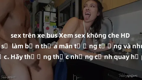 sex trên xe bus Xem sex không che HD miễn phí đảm bảo sẽ làm bạn thỏa mãn tưởng tượng và nhu cầu tình dục. Hãy thưởng thức những cảnh quay hấp dẫn và mãnh liệt ngay bây giờ!