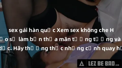 sex gái hàn quốc Xem sex không che HD miễn phí đảm bảo sẽ làm bạn thỏa mãn tưởng tượng và nhu cầu tình dục. Hãy thưởng thức những cảnh quay hấp dẫn và mãnh liệt ngay bây giờ!