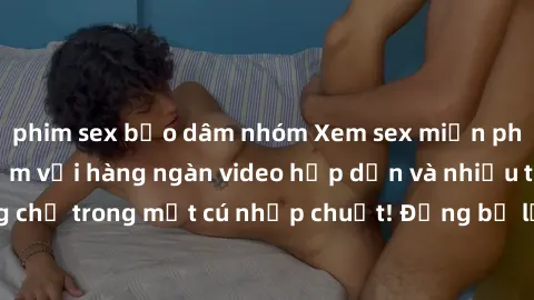 phim sex bạo dâm nhóm Xem sex miễn phí: Cùng trải nghiệm với hàng ngàn video hấp dẫn và nhiều thể loại đa dạng chỉ trong một cú nhấp chuột! Đừng bỏ lỡ cơ hội thưởng thức tuyệt vời này ngay hôm nay!