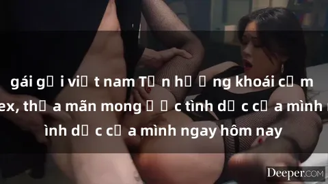 gái gọi việt nam Tận hưởng khoái cảm với gái xinh sex, thỏa mãn mong ước tình dục của mình ngay hôm nay