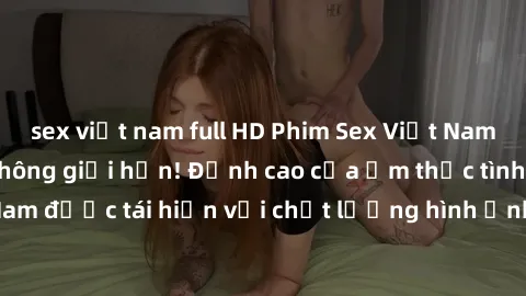 sex việt nam full HD Phim Sex Việt Nam HD - Xem ngay và không giới hạn! Đỉnh cao của ẩm thực tình dục Việt Nam được tái hiện với chất lượng hình ảnh sắc nét. Hãy thưởng thức ngay!