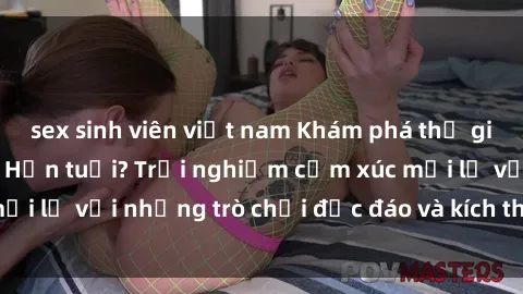 sex sinh viên việt nam Khám phá thế giới sex trực tuyến: Hơn tuổi? Trải nghiệm cảm xúc mới lạ với những trò chơi độc đáo và kích thích người lớn