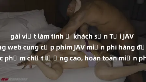 gái việt làm tình ở khách sạn Tải JAV miễn phí: Các trang web cung cấp phim JAV miễn phí hàng đầu hiện nay. Các tác phẩm chất lượng cao, hoàn toàn miễn phí, giúp bạn thỏa mãn niềm đam mê mà không tốn 