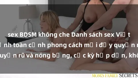 sex BDSM không che Danh sách sex Việt Nam không che - Ảnh toàn cảnh phong cách mới đầy quyến rũ và nóng bỏng, cực kỳ hấp dẫn, không thể bỏ qua!