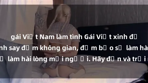 gái Việt Nam làm tình Gái Việt xinh đẹp, nồng nàn làm tình say đắm không gian, đảm bảo sẽ làm hài lòng mọi người. Hãy đến và trải nghiệm ngay!