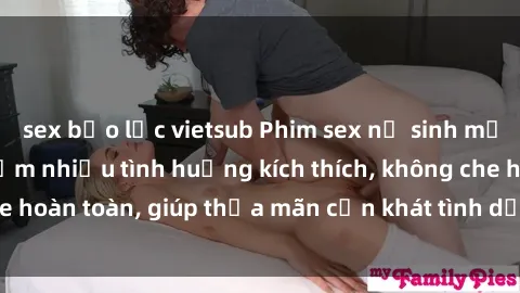 sex bạo lực vietsub Phim sex nữ sinh mới nhất: Trải nghiệm nhiều tình huống kích thích, không che hoàn toàn, giúp thỏa mãn cơn khát tình dục của các bạn trẻ