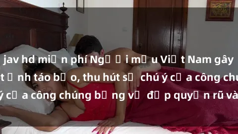 jav hd miễn phí Người mẫu Việt Nam gây sốt với loạt shoot ảnh táo bạo, thu hút sự chú ý của công chúng bằng vẻ đẹp quyến rũ và gợi cảm.