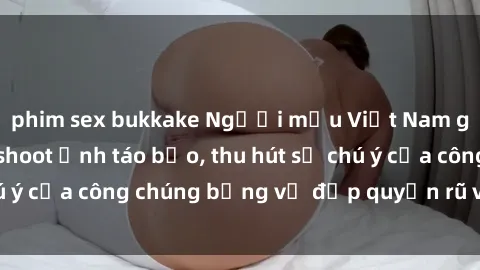 phim sex bukkake Người mẫu Việt Nam gây sốt với loạt shoot ảnh táo bạo, thu hút sự chú ý của công chúng bằng vẻ đẹp quyến rũ và gợi cảm.